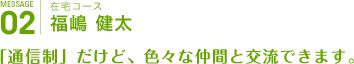 在宅コース
福嶋 健太
「通信制」だけど、色々な仲間と交流できます。